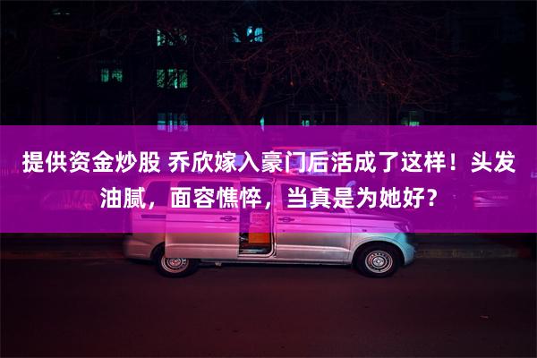 提供资金炒股 乔欣嫁入豪门后活成了这样！头发油腻，面容憔悴，当真是为她好？