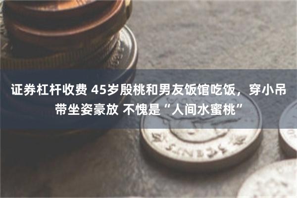 证券杠杆收费 45岁殷桃和男友饭馆吃饭，穿小吊带坐姿豪放 不愧是“人间水蜜桃”