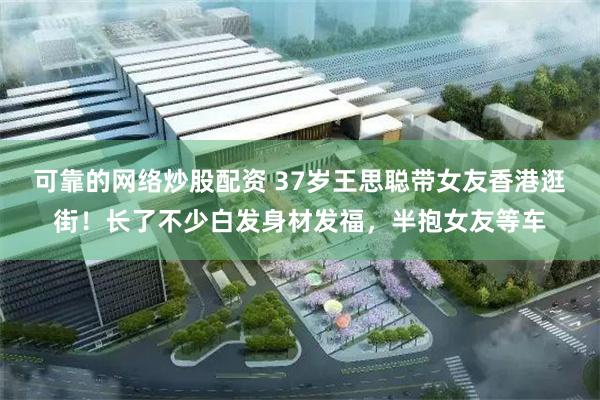可靠的网络炒股配资 37岁王思聪带女友香港逛街！长了不少白发身材发福，半抱女友等车