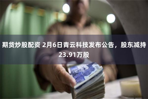 期货炒股配资 2月6日青云科技发布公告，股东减持23.91万股