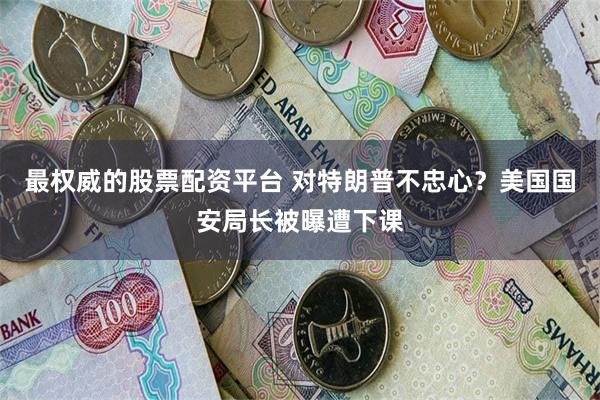 最权威的股票配资平台 对特朗普不忠心？美国国安局长被曝遭下课