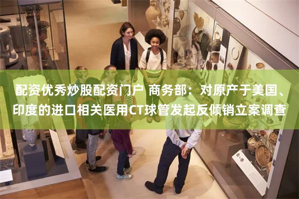 配资优秀炒股配资门户 商务部：对原产于美国、印度的进口相关医用CT球管发起反倾销立案调查