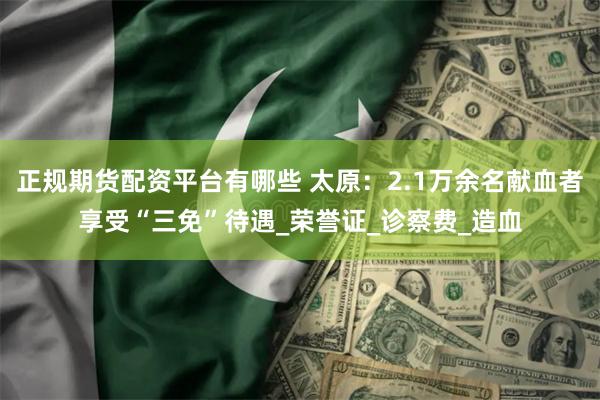 正规期货配资平台有哪些 太原：2.1万余名献血者享受“三免”待遇_荣誉证_诊察费_造血