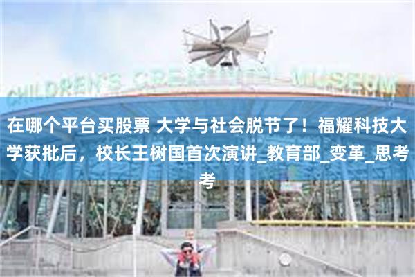 在哪个平台买股票 大学与社会脱节了！福耀科技大学获批后，校长王树国首次演讲_教育部_变革_思考