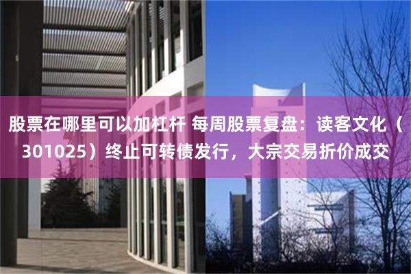 股票在哪里可以加杠杆 每周股票复盘：读客文化（301025）终止可转债发行，大宗交易折价成交