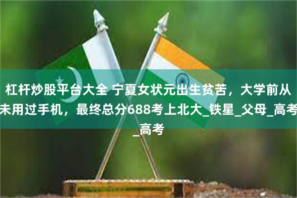 杠杆炒股平台大全 宁夏女状元出生贫苦，大学前从未用过手机，最终总分688考上北大_铁星_父母_高考