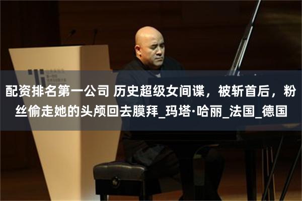 配资排名第一公司 历史超级女间谍，被斩首后，粉丝偷走她的头颅回去膜拜_玛塔·哈丽_法国_德国