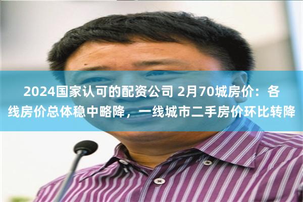 2024国家认可的配资公司 2月70城房价：各线房价总体稳中略降，一线城市二手房价环比转降