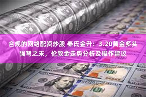 合规的网络配资炒股 秦氏金升：3.20黄金多头强弩之末，伦敦金走势分析及操作建议