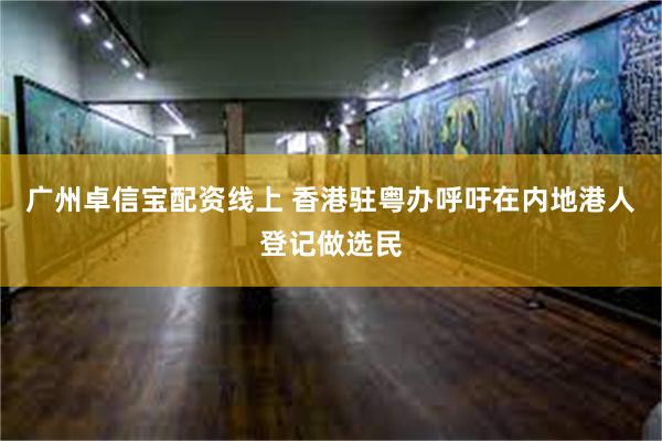 广州卓信宝配资线上 香港驻粤办呼吁在内地港人登记做选民