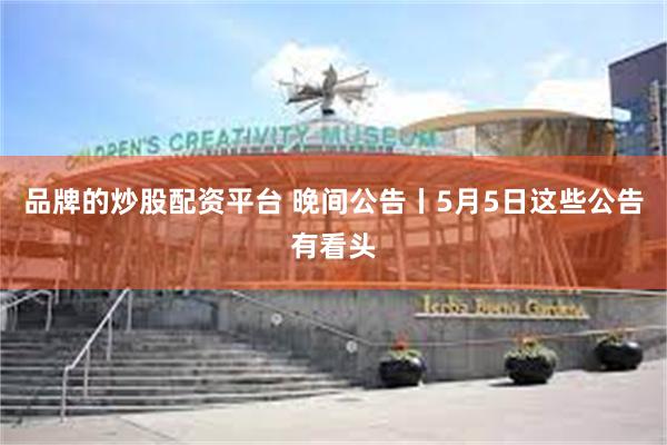 品牌的炒股配资平台 晚间公告丨5月5日这些公告有看头