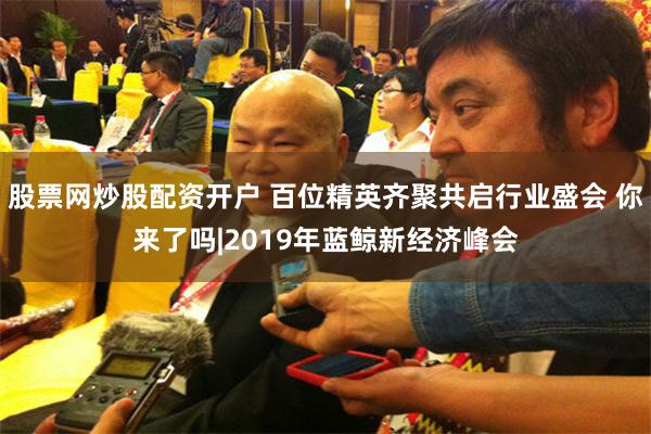 股票网炒股配资开户 百位精英齐聚共启行业盛会 你来了吗|2019年蓝鲸新经济峰会