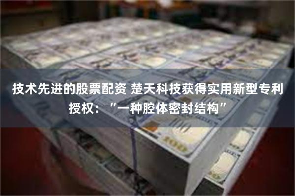 技术先进的股票配资 楚天科技获得实用新型专利授权：“一种腔体密封结构”
