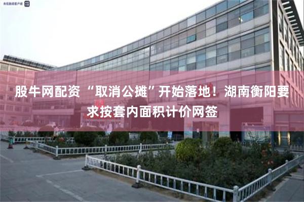 股牛网配资 “取消公摊”开始落地！湖南衡阳要求按套内面积计价网签
