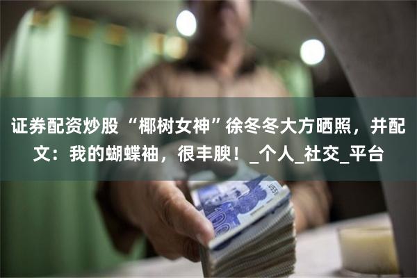 证券配资炒股 “椰树女神”徐冬冬大方晒照，并配文：我的蝴蝶袖，很丰腴！_个人_社交_平台