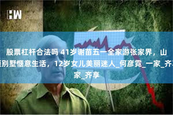 股票杠杆合法吗 41岁谢苗五一全家游张家界，山顶别墅惬意生活，12岁女儿美丽迷人_何彦霓_一家_齐享