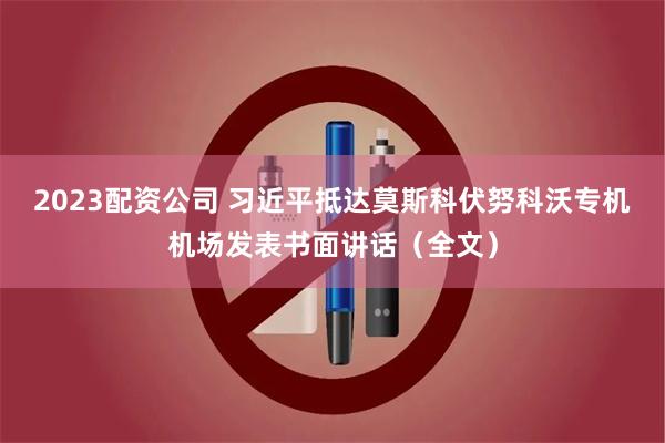 2023配资公司 习近平抵达莫斯科伏努科沃专机机场发表书面讲话（全文）