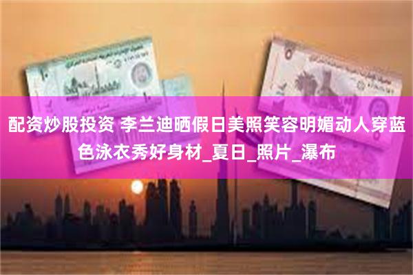 配资炒股投资 李兰迪晒假日美照笑容明媚动人穿蓝色泳衣秀好身材_夏日_照片_瀑布