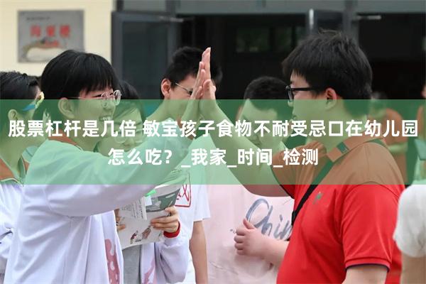 股票杠杆是几倍 敏宝孩子食物不耐受忌口在幼儿园怎么吃？_我家_时间_检测