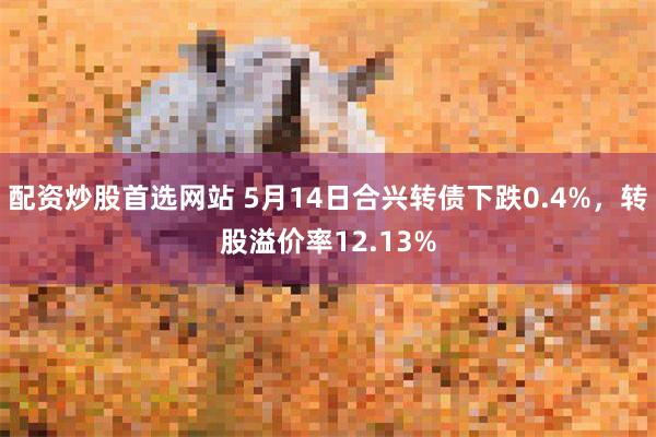 配资炒股首选网站 5月14日合兴转债下跌0.4%，转股溢价率12.13%