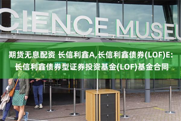 期货无息配资 长信利鑫A,长信利鑫债券(LOF)E: 长信利鑫债券型证券投资基金(LOF)基金合同