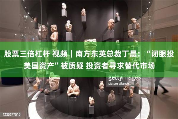 股票三倍杠杆 视频｜南方东英总裁丁晨：“闭眼投美国资产”被质疑 投资者寻求替代市场