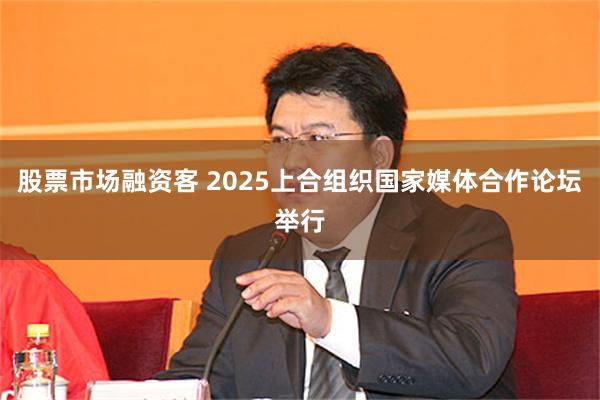 股票市场融资客 2025上合组织国家媒体合作论坛举行