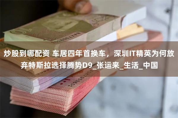 炒股到哪配资 车居四年首换车，深圳IT精英为何放弃特斯拉选择腾势D9_张运来_生活_中国