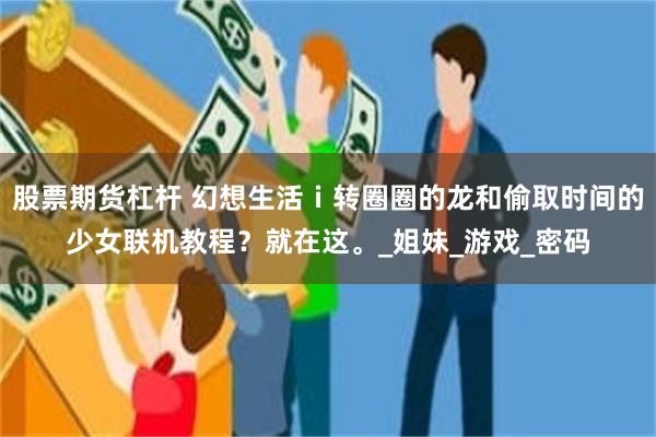 股票期货杠杆 幻想生活ｉ转圈圈的龙和偷取时间的少女联机教程？就在这。_姐妹_游戏_密码