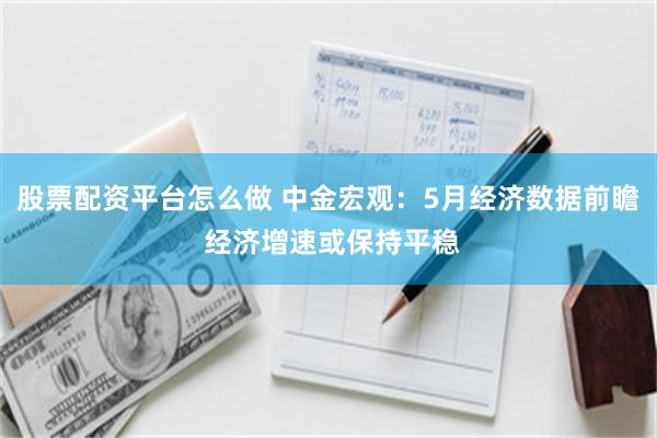 股票配资平台怎么做 中金宏观：5月经济数据前瞻 经济增速或保持平稳