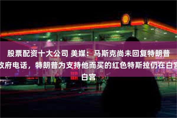 股票配资十大公司 美媒：马斯克尚未回复特朗普政府电话，特朗普为支持他而买的红色特斯拉仍在白宫