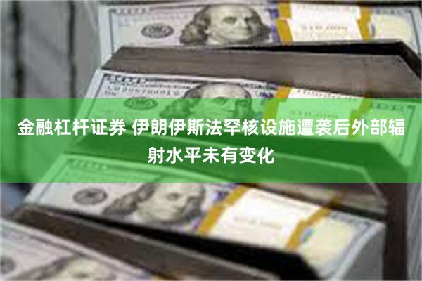 金融杠杆证券 伊朗伊斯法罕核设施遭袭后外部辐射水平未有变化