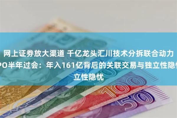 网上证劵放大渠道 千亿龙头汇川技术分拆联合动力IPO半年过会：年入161亿背后的关联交易与独立性隐忧