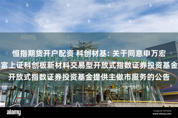 恒指期货开户配资 科创材基: 关于同意申万宏源证券有限公司为汇添富上证科创板新材料交易型开放式指数证券投资基金提供主做市服务的公告