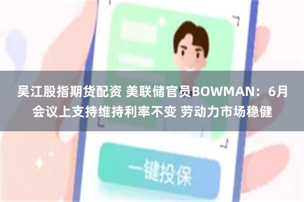 吴江股指期货配资 美联储官员BOWMAN：6月会议上支持维持利率不变 劳动力市场稳健