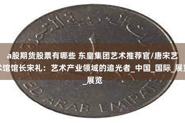 a股期货股票有哪些 东皇集团艺术推荐官/唐宋艺术馆馆长宋礼：艺术产业领域的追光者_中国_国际_展览