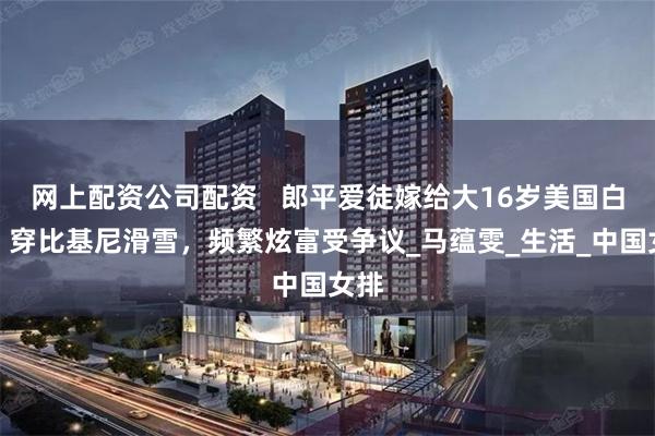 网上配资公司配资   郎平爱徒嫁给大16岁美国白人！穿比基尼滑雪，频繁炫富受争议_马蕴雯_生活_中国女排