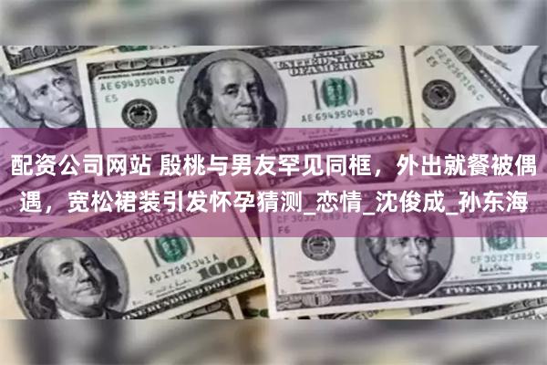 配资公司网站 殷桃与男友罕见同框，外出就餐被偶遇，宽松裙装引发怀孕猜测_恋情_沈俊成_孙东海