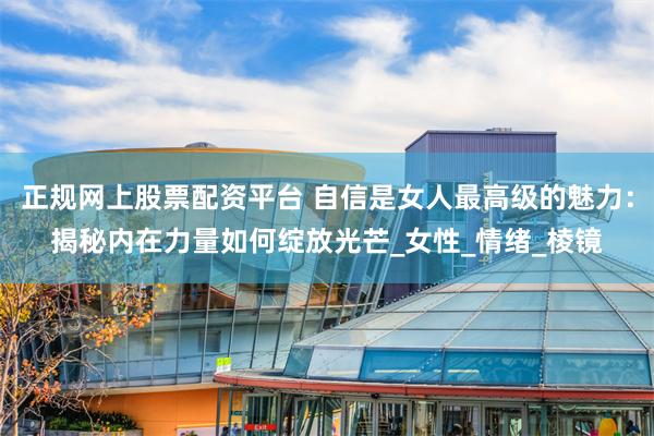 正规网上股票配资平台 自信是女人最高级的魅力：揭秘内在力量如何绽放光芒_女性_情绪_棱镜
