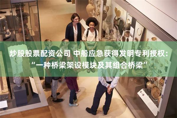 炒股股票配资公司 中船应急获得发明专利授权：“一种桥梁架设模块及其组合桥梁”
