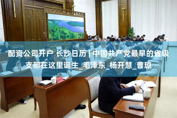 配资公司开户 长沙日历 | 中国共产党最早的省级支部在这里诞生_毛泽东_杨开慧_曹琼