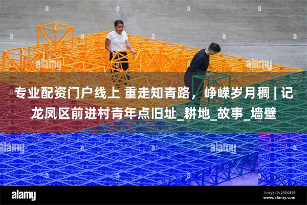 专业配资门户线上 重走知青路，峥嵘岁月稠 | 记龙凤区前进村青年点旧址_耕地_故事_墙壁