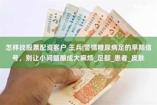 怎样找股票配资客户 王兵|警惕糖尿病足的早期信号，别让小问题酿成大麻烦_足部_患者_皮肤