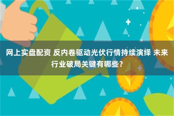 网上实盘配资 反内卷驱动光伏行情持续演绎 未来行业破局关键有哪些？