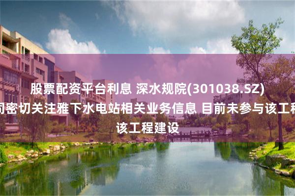 股票配资平台利息 深水规院(301038.SZ)：公司密切关注雅下水电站相关业务信息 目前未参与该工程建设