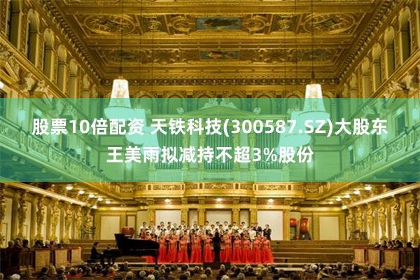 股票10倍配资 天铁科技(300587.SZ)大股东王美雨拟减持不超3%股份