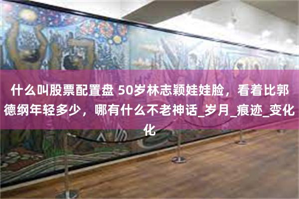 什么叫股票配置盘 50岁林志颖娃娃脸，看着比郭德纲年轻多少，哪有什么不老神话_岁月_痕迹_变化