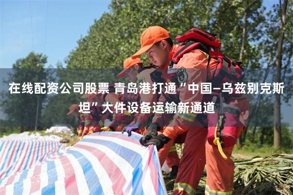 在线配资公司股票 青岛港打通“中国—乌兹别克斯坦”大件设备运输新通道