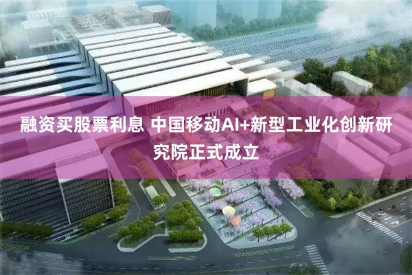 融资买股票利息 中国移动AI+新型工业化创新研究院正式成立