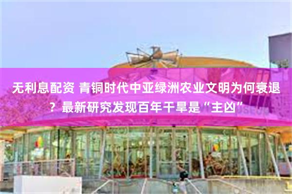 无利息配资 青铜时代中亚绿洲农业文明为何衰退？最新研究发现百年干旱是“主凶”